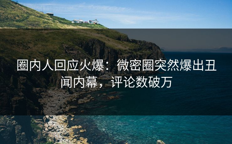 圈内人回应火爆：微密圈突然爆出丑闻内幕，评论数破万
