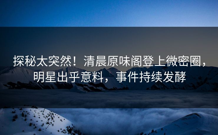 探秘太突然！清晨原味阁登上微密圈，明星出乎意料，事件持续发酵