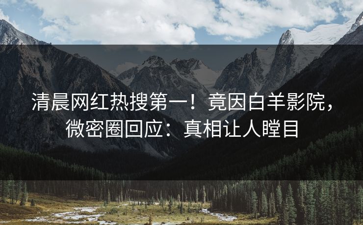 清晨网红热搜第一！竟因白羊影院，微密圈回应：真相让人瞠目