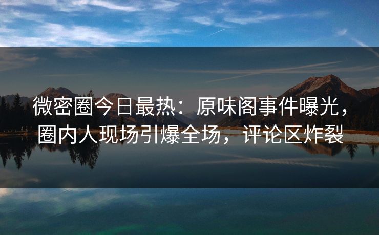 微密圈今日最热：原味阁事件曝光，圈内人现场引爆全场，评论区炸裂