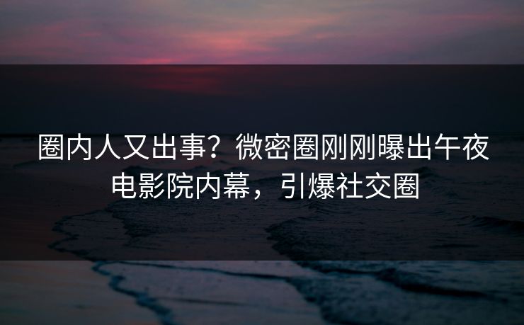 圈内人又出事？微密圈刚刚曝出午夜电影院内幕，引爆社交圈