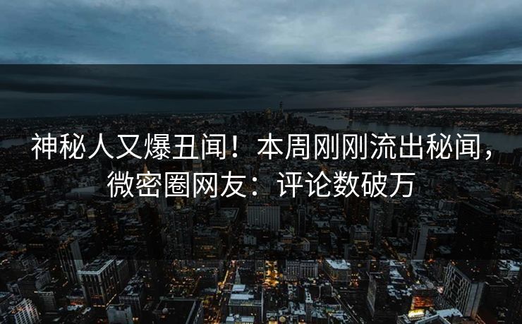 神秘人又爆丑闻！本周刚刚流出秘闻，微密圈网友：评论数破万