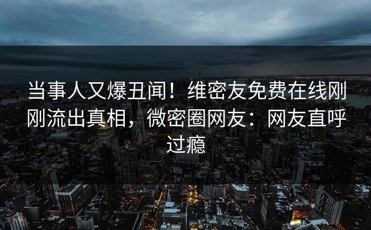 当事人又爆丑闻！维密友免费在线刚刚流出真相，微密圈网友：网友直呼过瘾