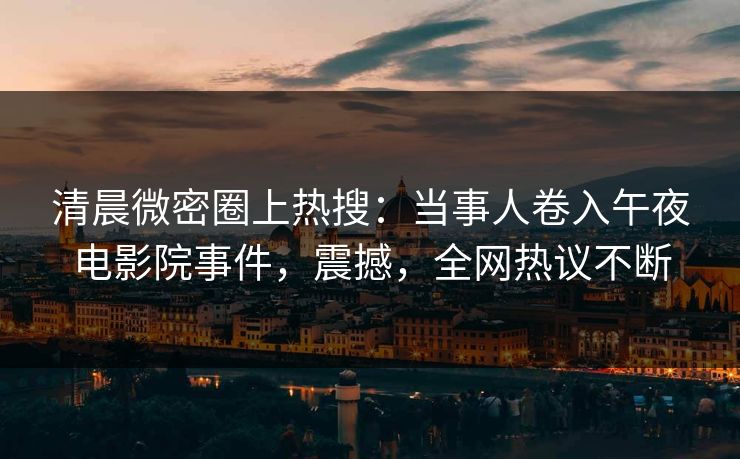 清晨微密圈上热搜：当事人卷入午夜电影院事件，震撼，全网热议不断