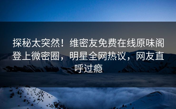 探秘太突然！维密友免费在线原味阁登上微密圈，明星全网热议，网友直呼过瘾