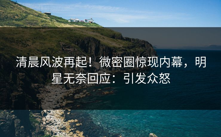 清晨风波再起！微密圈惊现内幕，明星无奈回应：引发众怒