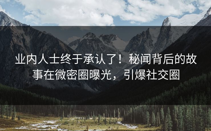业内人士终于承认了！秘闻背后的故事在微密圈曝光，引爆社交圈