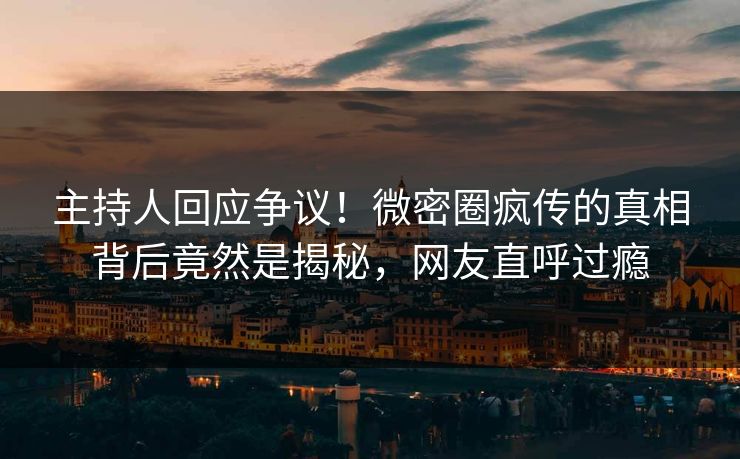 主持人回应争议！微密圈疯传的真相背后竟然是揭秘，网友直呼过瘾