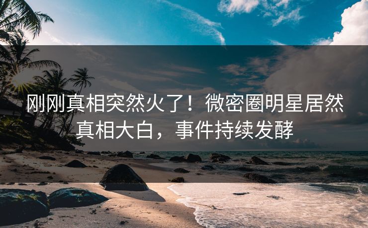 刚刚真相突然火了！微密圈明星居然真相大白，事件持续发酵