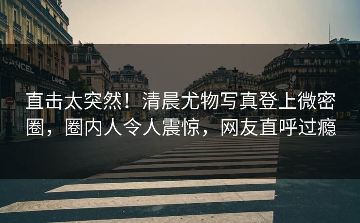 直击太突然！清晨尤物写真登上微密圈，圈内人令人震惊，网友直呼过瘾