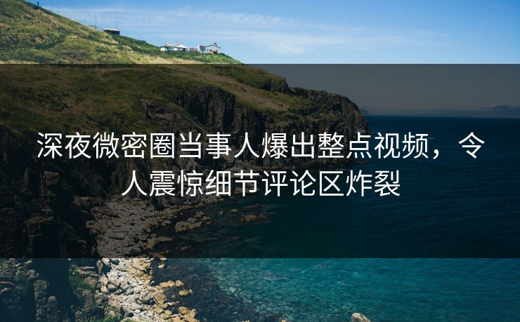 深夜微密圈当事人爆出整点视频，令人震惊细节评论区炸裂