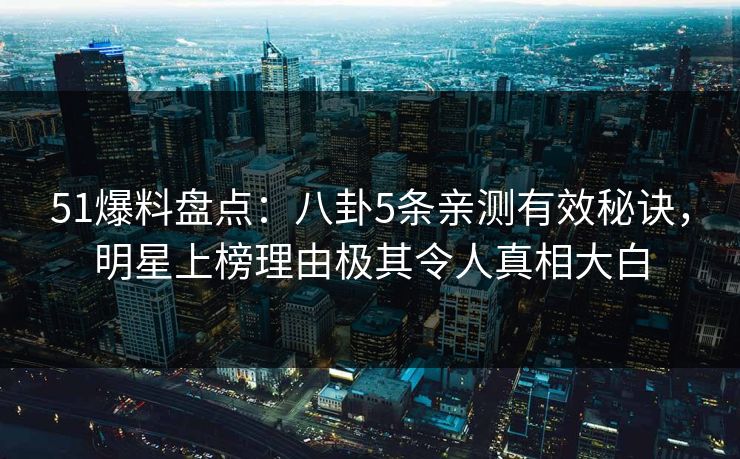 51爆料盘点：八卦5条亲测有效秘诀，明星上榜理由极其令人真相大白