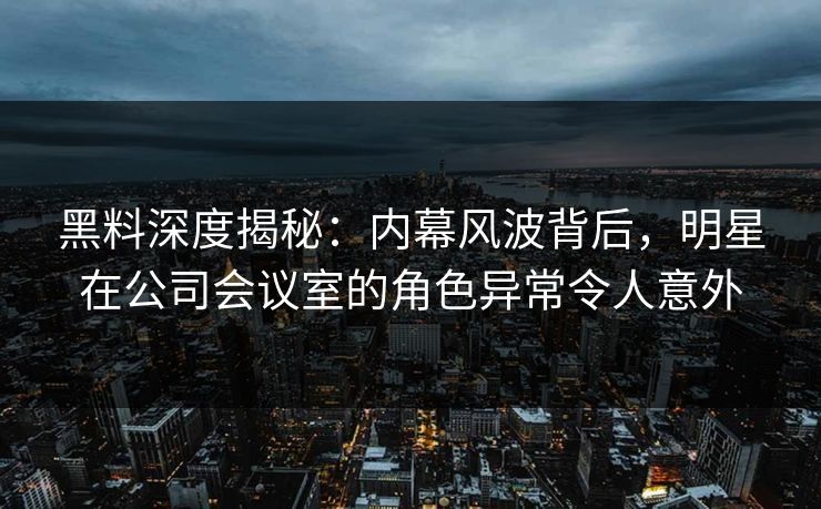 黑料深度揭秘：内幕风波背后，明星在公司会议室的角色异常令人意外