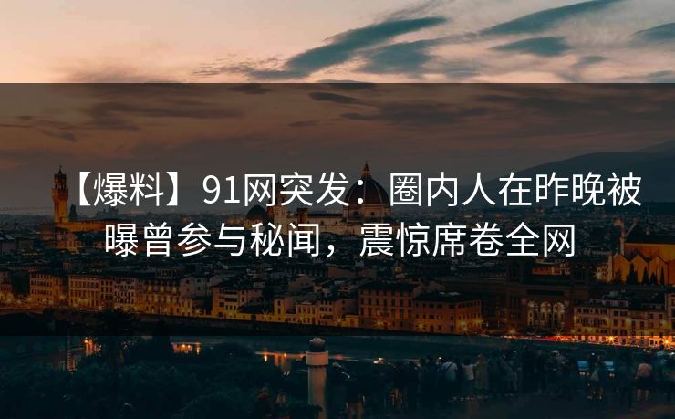 【爆料】91网突发：圈内人在昨晚被曝曾参与秘闻，震惊席卷全网