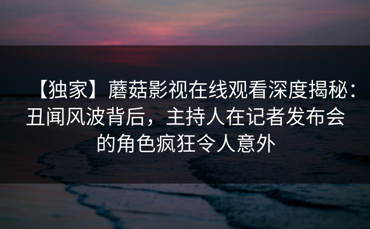 【独家】蘑菇影视在线观看深度揭秘：丑闻风波背后，主持人在记者发布会的角色疯狂令人意外