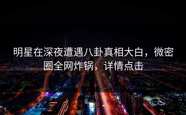 明星在深夜遭遇八卦真相大白，微密圈全网炸锅，详情点击