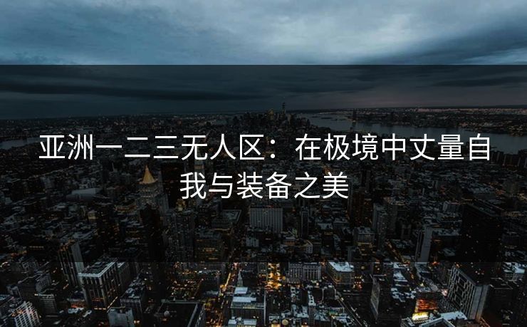 亚洲一二三无人区：在极境中丈量自我与装备之美