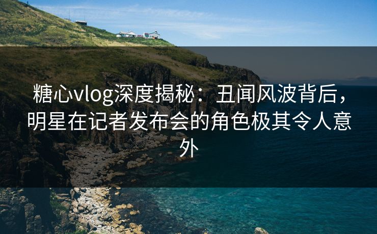 糖心vlog深度揭秘：丑闻风波背后，明星在记者发布会的角色极其令人意外