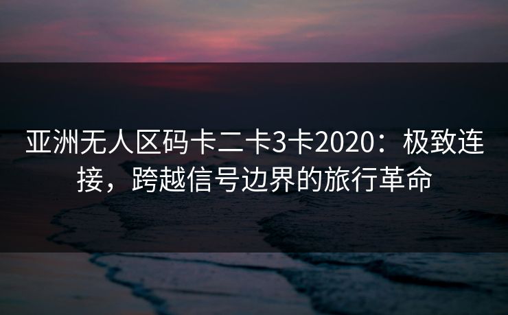 亚洲无人区码卡二卡3卡2020：极致连接，跨越信号边界的旅行革命