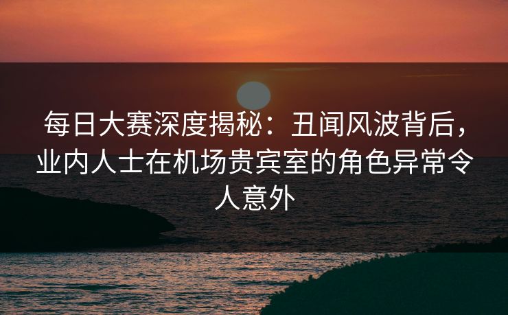 每日大赛深度揭秘：丑闻风波背后，业内人士在机场贵宾室的角色异常令人意外