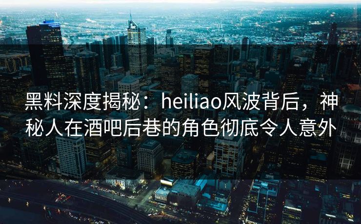 黑料深度揭秘：heiliao风波背后，神秘人在酒吧后巷的角色彻底令人意外