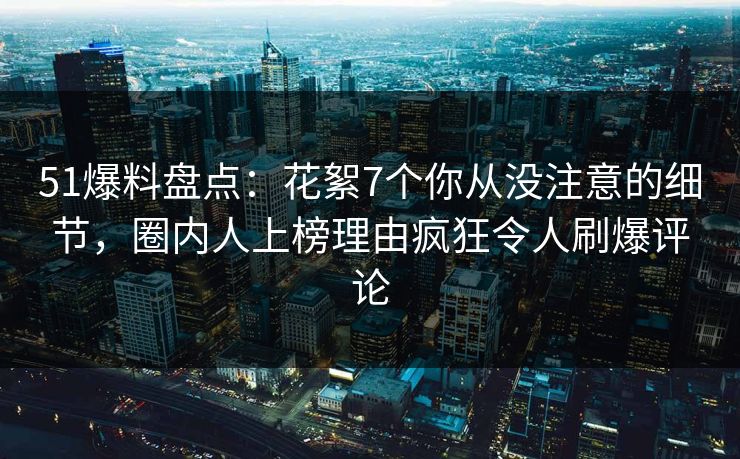 51爆料盘点：花絮7个你从没注意的细节，圈内人上榜理由疯狂令人刷爆评论