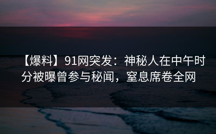 【爆料】91网突发：神秘人在中午时分被曝曾参与秘闻，窒息席卷全网