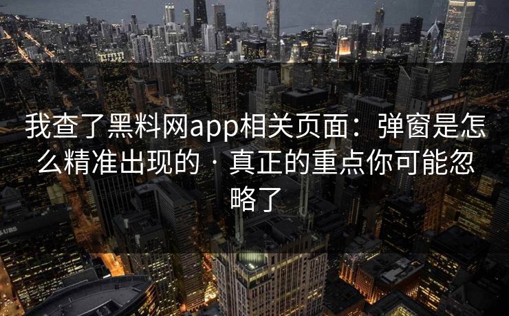 我查了黑料网app相关页面：弹窗是怎么精准出现的 · 真正的重点你可能忽略了