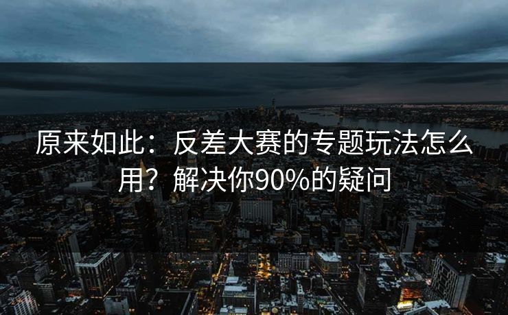 原来如此：反差大赛的专题玩法怎么用？解决你90%的疑问