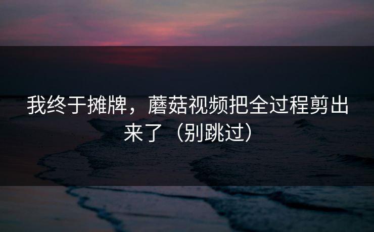 我终于摊牌,蘑菇视频把全过程剪出来了(别跳过) 我终于摊牌,蘑菇视频把全过程剪出来了(别跳过)