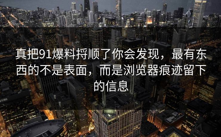 真把91爆料捋顺了你会发现，最有东西的不是表面，而是浏览器痕迹留下的信息