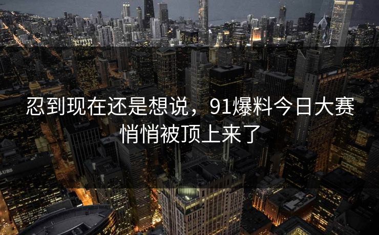 忍到现在还是想说，91爆料今日大赛悄悄被顶上来了