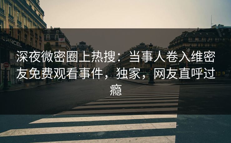深夜微密圈上热搜：当事人卷入维密友免费观看事件，独家，网友直呼过瘾