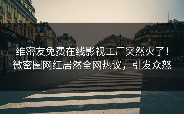 维密友免费在线影视工厂突然火了！微密圈网红居然全网热议，引发众怒