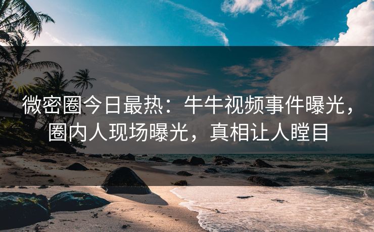 微密圈今日最热：牛牛视频事件曝光，圈内人现场曝光，真相让人瞠目