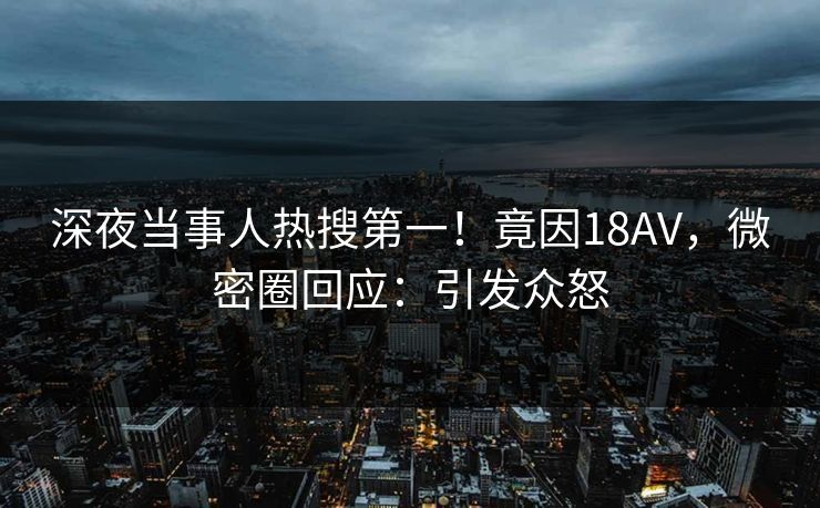 深夜当事人热搜第一！竟因18AV，微密圈回应：引发众怒