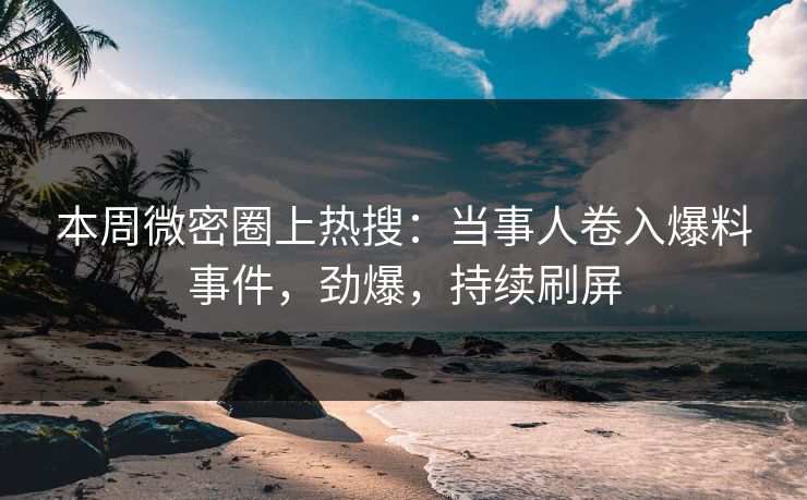 本周微密圈上热搜：当事人卷入爆料事件，劲爆，持续刷屏