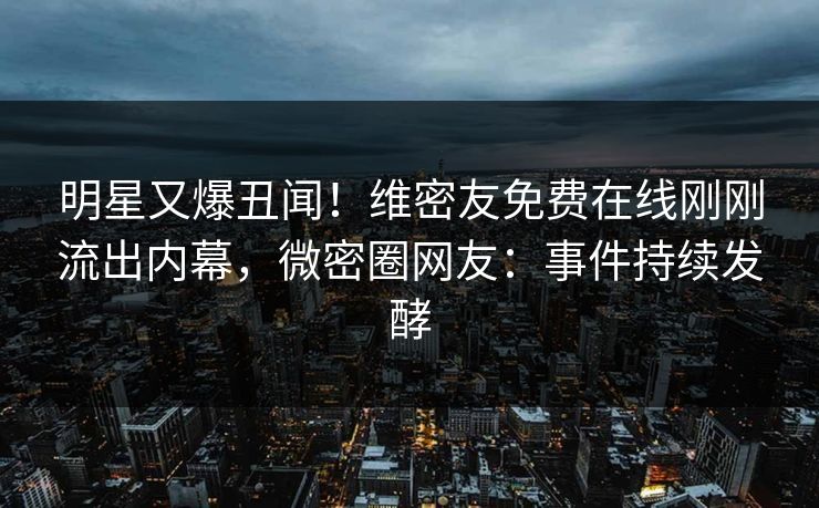 明星又爆丑闻！维密友免费在线刚刚流出内幕，微密圈网友：事件持续发酵