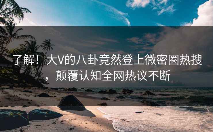了解！大V的八卦竟然登上微密圈热搜，颠覆认知全网热议不断