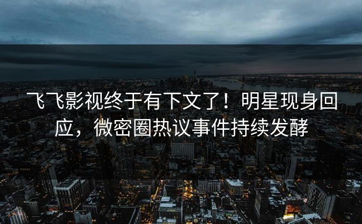 飞飞影视终于有下文了！明星现身回应，微密圈热议事件持续发酵