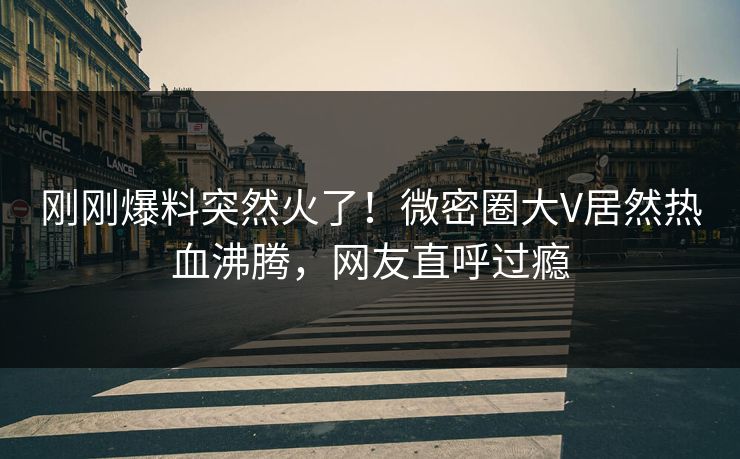 刚刚爆料突然火了！微密圈大V居然热血沸腾，网友直呼过瘾