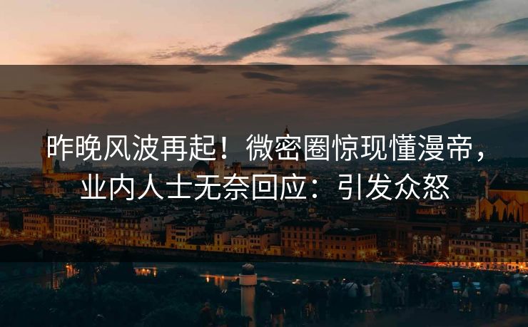 昨晚风波再起！微密圈惊现懂漫帝，业内人士无奈回应：引发众怒