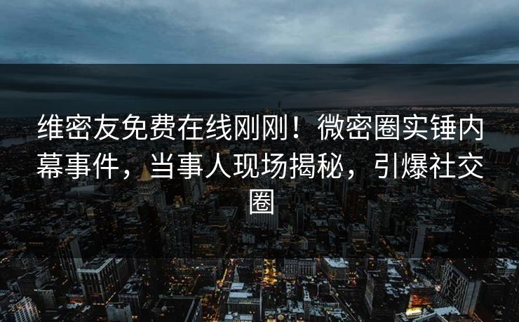 维密友免费在线刚刚！微密圈实锤内幕事件，当事人现场揭秘，引爆社交圈