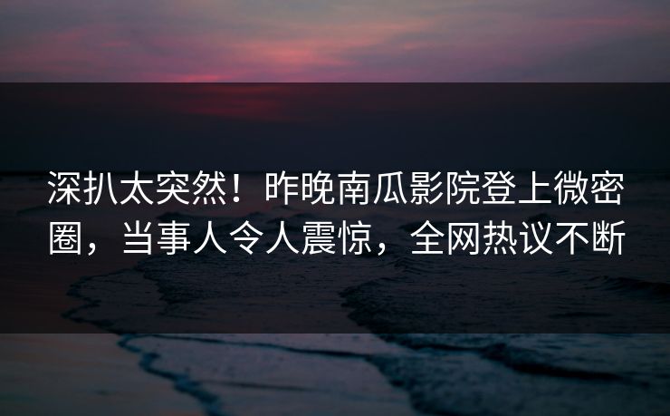 深扒太突然！昨晚南瓜影院登上微密圈，当事人令人震惊，全网热议不断