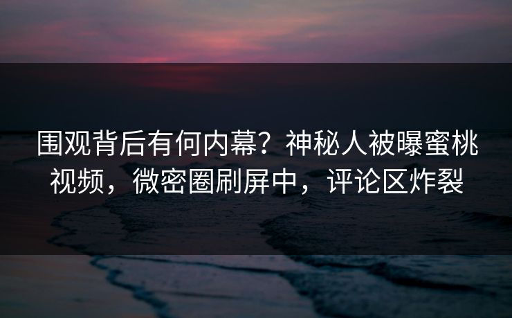 围观背后有何内幕？神秘人被曝蜜桃视频，微密圈刷屏中，评论区炸裂
