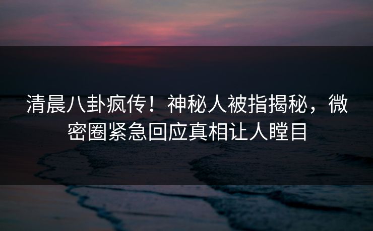 清晨八卦疯传！神秘人被指揭秘，微密圈紧急回应真相让人瞠目