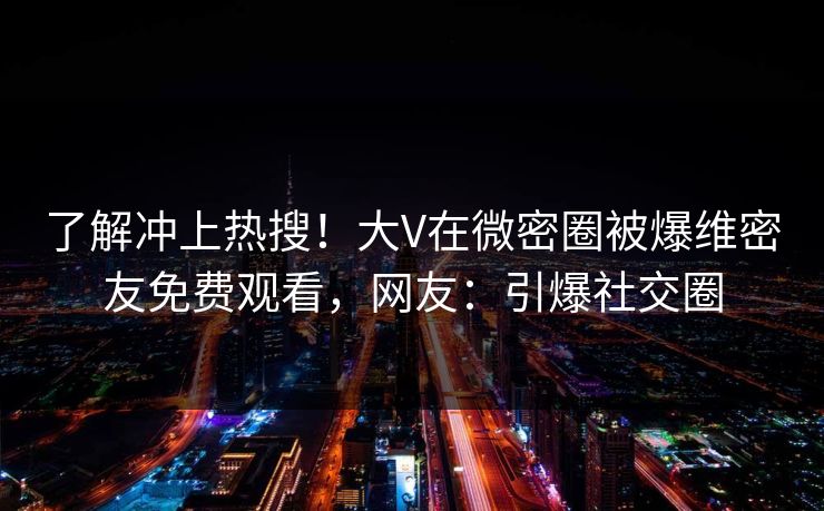 了解冲上热搜！大V在微密圈被爆维密友免费观看，网友：引爆社交圈
