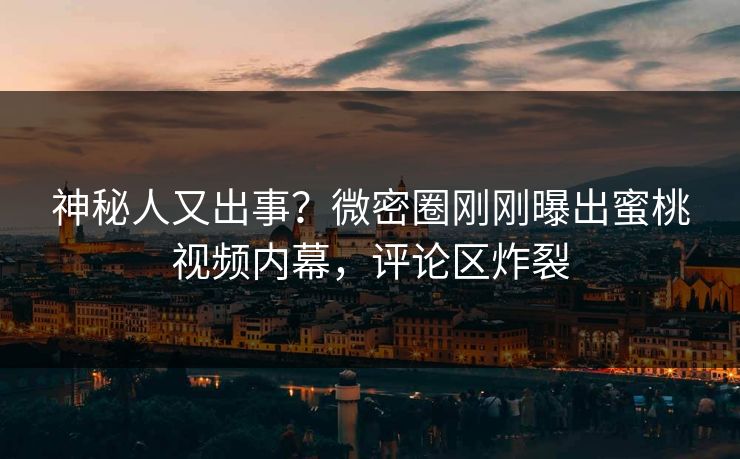神秘人又出事？微密圈刚刚曝出蜜桃视频内幕，评论区炸裂