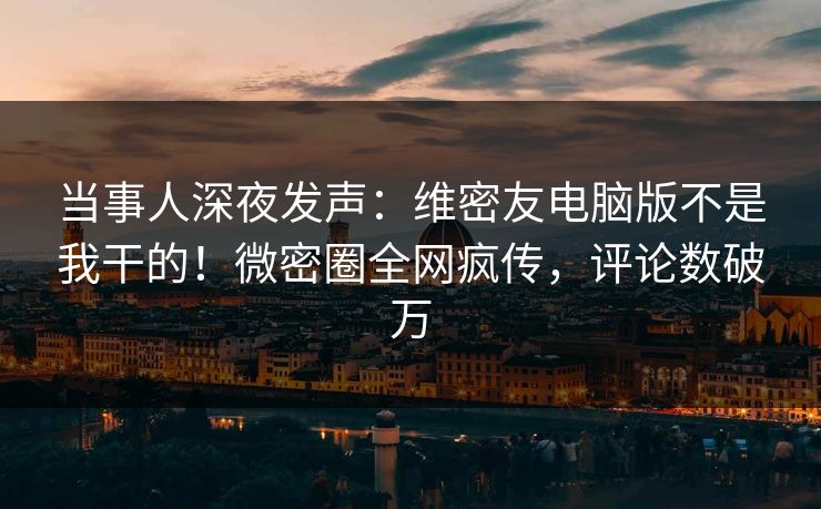 当事人深夜发声：维密友电脑版不是我干的！微密圈全网疯传，评论数破万