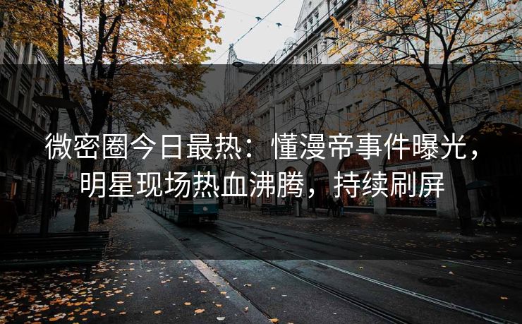 微密圈今日最热：懂漫帝事件曝光，明星现场热血沸腾，持续刷屏
